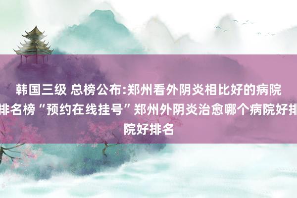 韩国三级 总榜公布:郑州看外阴炎相比好的病院新排名榜“预约在线挂号”郑州外阴炎治愈哪个病院好排名