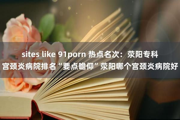 sites like 91porn 热点名次：荥阳专科宫颈炎病院排名“要点瞻仰”荥阳哪个宫颈炎病院好