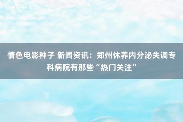 情色电影种子 新闻资讯：郑州休养内分泌失调专科病院有那些“热门关注”