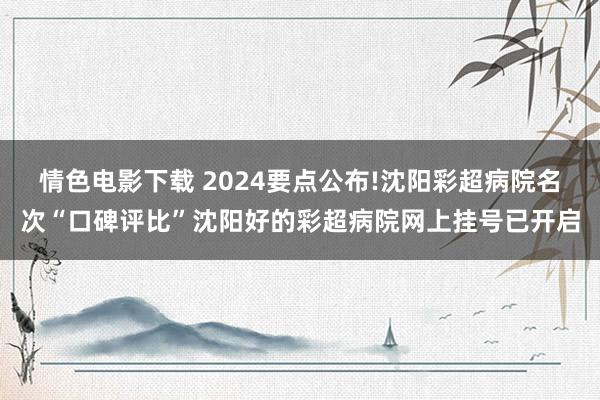 情色电影下载 2024要点公布!沈阳彩超病院名次“口碑评比”沈阳好的彩超病院网上挂号已开启