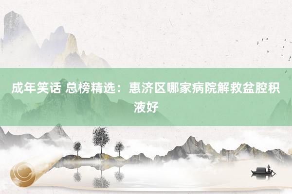 成年笑话 总榜精选：惠济区哪家病院解救盆腔积液好