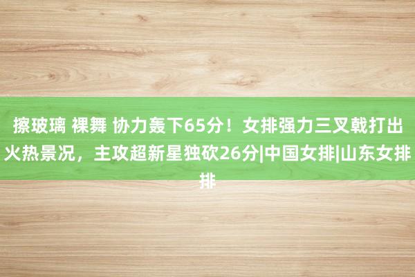 擦玻璃 裸舞 协力轰下65分！女排强力三叉戟打出火热景况，主攻超新星独砍26分|中国女排|山东女排