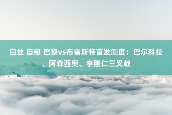 白丝 自慰 巴黎vs布雷斯特首发测度：巴尔科拉、阿森西奥、李刚仁三叉戟