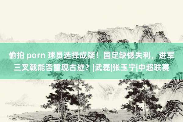 偷拍 porn 球员选择成疑！国足缺憾失利，进军三叉戟能否重现古迹？|武磊|张玉宁|中超联赛