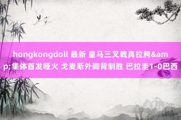 hongkongdoll 最新 皇马三叉戟真拉胯&集体首发哑火 戈麦斯外脚背制胜 巴拉圭1-0巴西