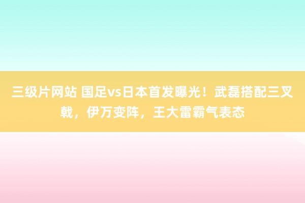 三级片网站 国足vs日本首发曝光！武磊搭配三叉戟，伊万变阵，王大雷霸气表态