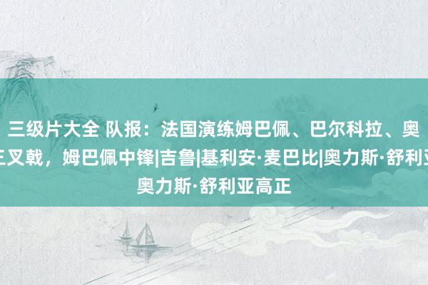 三级片大全 队报：法国演练姆巴佩、巴尔科拉、奥利斯三叉戟，姆巴佩中锋|吉鲁|基利安·麦巴比|奥力斯·舒利亚高正