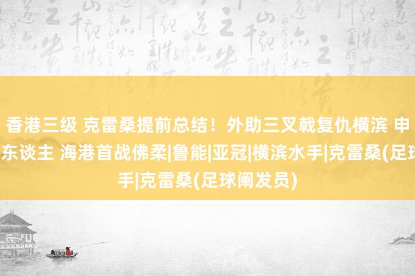 香港三级 克雷桑提前总结！外助三叉戟复仇横滨 申花首战铁东谈主 海港首战佛柔|鲁能|亚冠|横滨水手|克雷桑(足球阐发员)