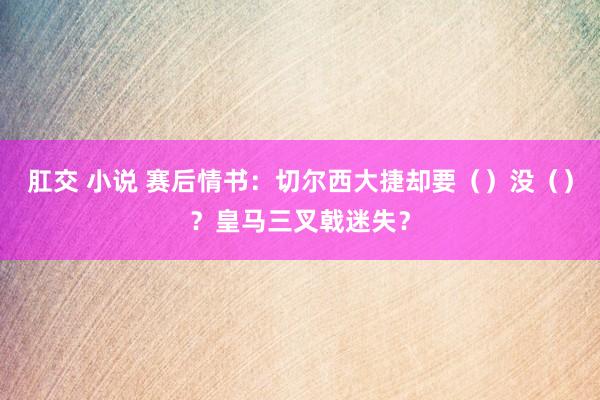 肛交 小说 赛后情书：切尔西大捷却要（）没（）？皇马三叉戟迷失？