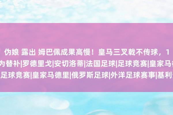 伪娘 露出 姆巴佩成果高慢！皇马三叉戟不传球，1.3亿巨星不悦，或沦为替补|罗德里戈|安切洛蒂|法国足球|足球竞赛|皇家马德里|俄罗斯足球|外洋足球赛事|基利安·麦巴比