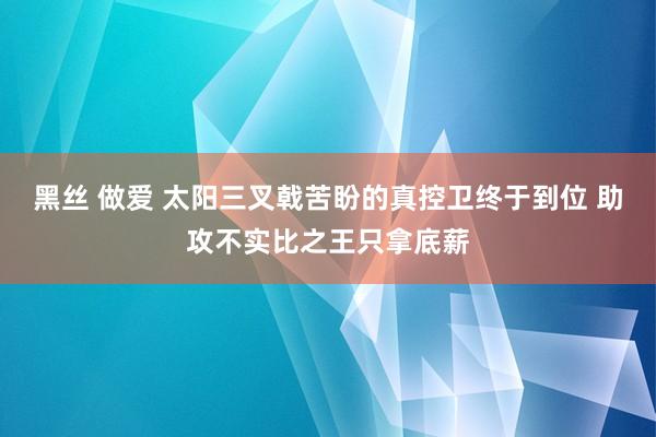 黑丝 做爱 太阳三叉戟苦盼的真控卫终于到位 助攻不实比之王只拿底薪